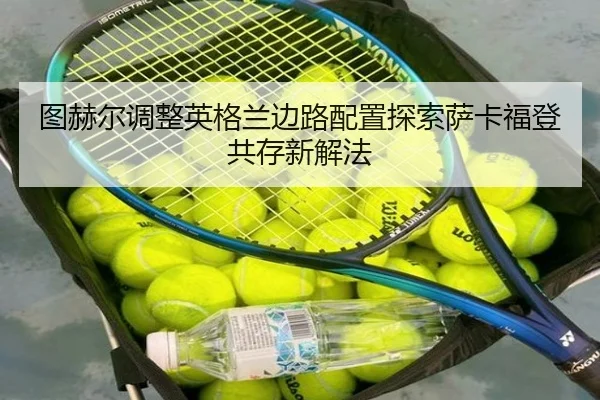 图赫尔调整英格兰边路配置探索萨卡福登共存新解法